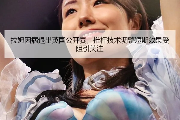 拉姆因病退出英国公开赛，推杆技术调整短期效果受阻引关注