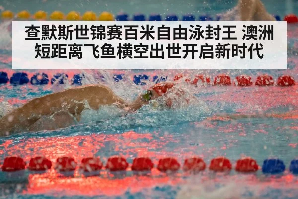 查默斯世锦赛百米自由泳封王 澳洲短距离飞鱼横空出世开启新时代