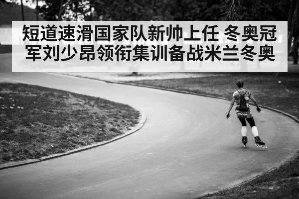 短道速滑国家队新帅上任 冬奥冠军刘少昂领衔集训备战米兰冬奥